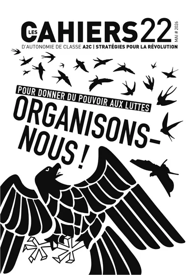 Couverture en noir et blanc de la revue Les Cahiers 22 d'Autonomie de Classe.
En haut, en grandes lettres noires :
LES CAHIERS 22
Juste en dessous :
« D'Autonomie de Classe A2C | Stratégies pour la révolution »
Sur la droite figure la date :
Mai 2026
Au centre de la couverture, un slogan en très gros caractères inclinés :
« POUR DONNER DU POUVOIR AUX LUTTES »
puis :
« ORGANISONS-NOUS ! »
Le texte occupe une grande partie de l'espace et donne une impression de mouvement et d'urgence.
Autour du slogan, une nuée d'oiseaux noirs en vol traverse la page de gauche à droite. Les silhouettes rappellent des hirondelles ou des martinets.
Dans la moitié inférieure apparaît un immense oiseau noir stylisé, ailes déployées. Son dessin évoque à la fois :
un rapace,
un corbeau,
ou un aigle héraldique.
L'oiseau occupe presque toute la largeur de la couverture. Son plumage est représenté par de grands motifs géométriques noirs et blancs.
À droite de l'oiseau, un petit oiseau-mouche est visible en vol.